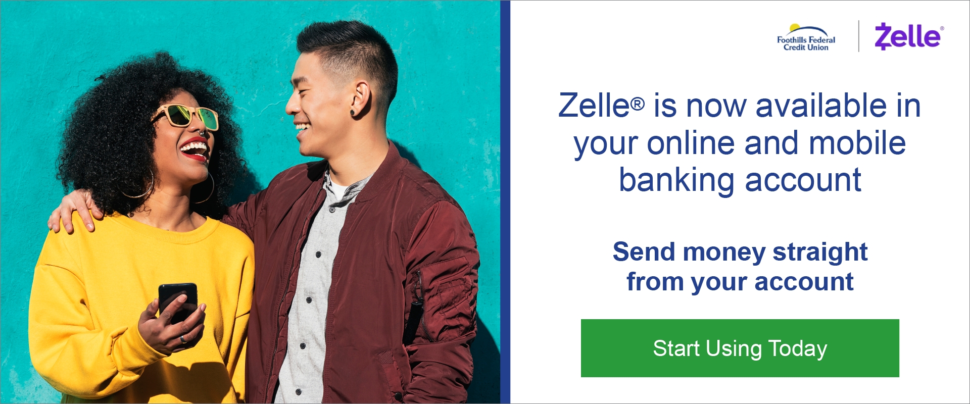 Zelle is now available in your online and mobile banking account.  Send money straight from your account.  Start Using Today.  Picture of a guy smiling at a smiling lady with his arms around her shoulders.  She is holding a cell phone in her right hand.